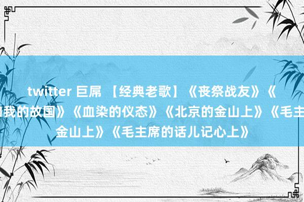 twitter 巨屌 【经典老歌】《丧祭战友》《袼褙颂歌》《我和我的故国》《血染的仪态》《北京的金山上》《毛主席的话儿记心上》
