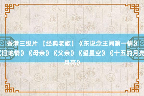 香港三级片 【经典老歌】《东说念主间第一情》《旧地情》《母亲》《父亲》《望星空》《十五的月亮》