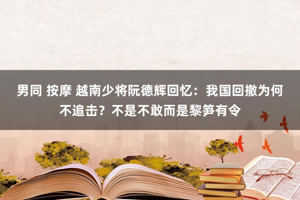 男同 按摩 越南少将阮德辉回忆：我国回撤为何不追击？不是不敢而是黎笋有令