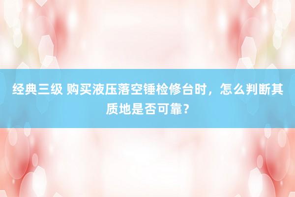 经典三级 购买液压落空锤检修台时，怎么判断其质地是否可靠？