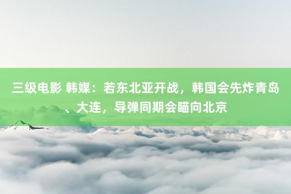 三级电影 韩媒：若东北亚开战，韩国会先炸青岛、大连，导弹同期会瞄向北京