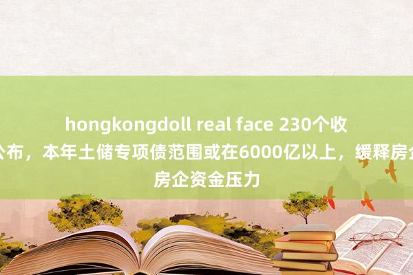 hongkongdoll real face 230个收储样式已公布，本年土储专项债范围或在6000亿以上，缓释房企资金压力