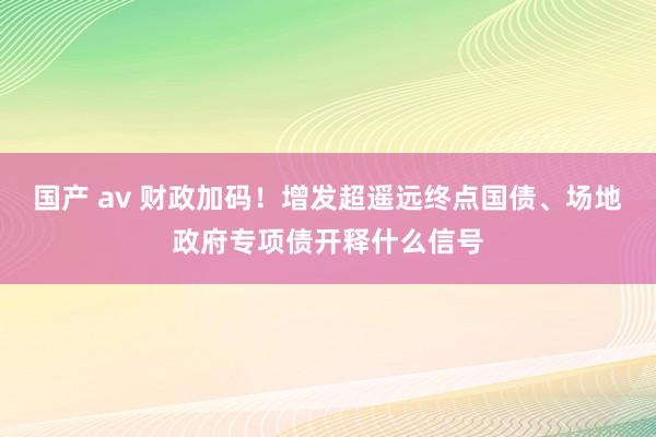 国产 av 财政加码！增发超遥远终点国债、场地政府专项债开释什么信号