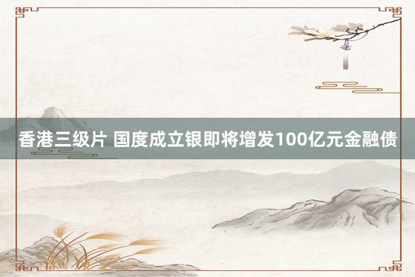 香港三级片 国度成立银即将增发100亿元金融债