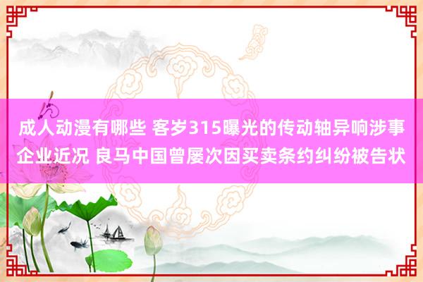 成人动漫有哪些 客岁315曝光的传动轴异响涉事企业近况 良马中国曾屡次因买卖条约纠纷被告状