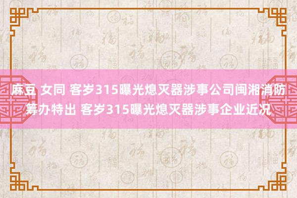 麻豆 女同 客岁315曝光熄灭器涉事公司闽湘消防筹办特出 客岁315曝光熄灭器涉事企业近况