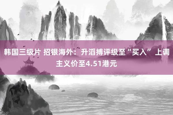 韩国三级片 招银海外：升滔搏评级至“买入” 上调主义价至4.51港元