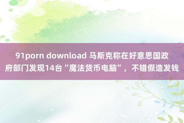 91porn download 马斯克称在好意思国政府部门发现14台“魔法货币电脑”，不错假造发钱