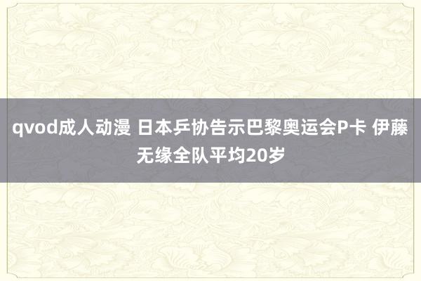 qvod成人动漫 日本乒协告示巴黎奥运会P卡 伊藤无缘全队平均20岁