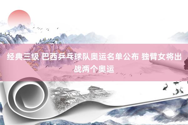 经典三级 巴西乒乓球队奥运名单公布 独臂女将出战两个奥运