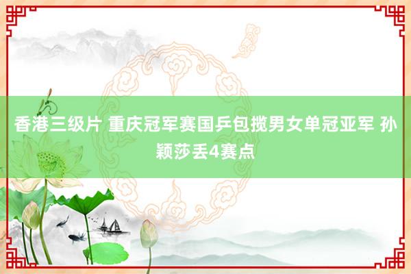 香港三级片 重庆冠军赛国乒包揽男女单冠亚军 孙颖莎丢4赛点
