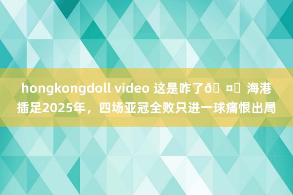 hongkongdoll video 这是咋了🤕海港插足2025年，四场亚冠全败只进一球痛恨出局