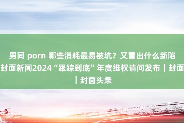 男同 porn 哪些消耗最易被坑？又冒出什么新陷坑？封面新闻2024“跟踪到底”年度维权请问发布｜封面头条