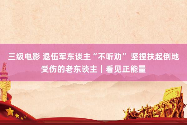 三级电影 退伍军东谈主“不听劝” 坚捏扶起倒地受伤的老东谈主｜看见正能量