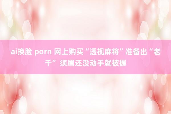 ai换脸 porn 网上购买“透视麻将”准备出“老千” 须眉还没动手就被握