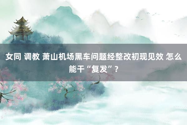 女同 调教 萧山机场黑车问题经整改初现见效 怎么能干“复发”？