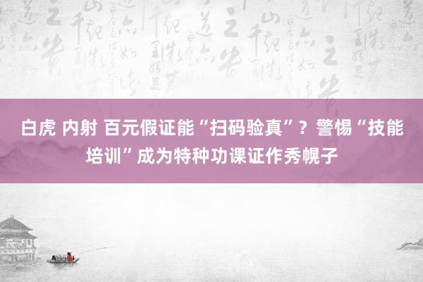 白虎 内射 百元假证能“扫码验真”？警惕“技能培训”成为特种功课证作秀幌子
