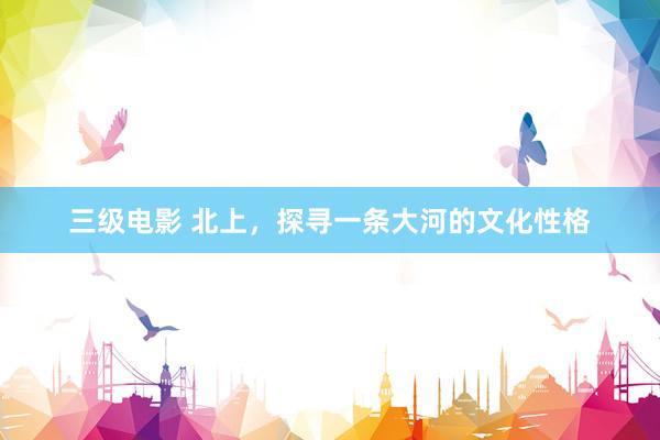 三级电影 北上，探寻一条大河的文化性格