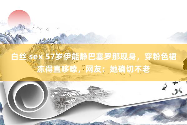 白丝 sex 57岁伊能静巴塞罗那现身，穿粉色裙冻得直哆嗦，网友：她确切不老