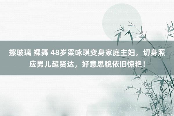 擦玻璃 裸舞 48岁梁咏琪变身家庭主妇，切身照应男儿超贤达，好意思貌依旧惊艳！