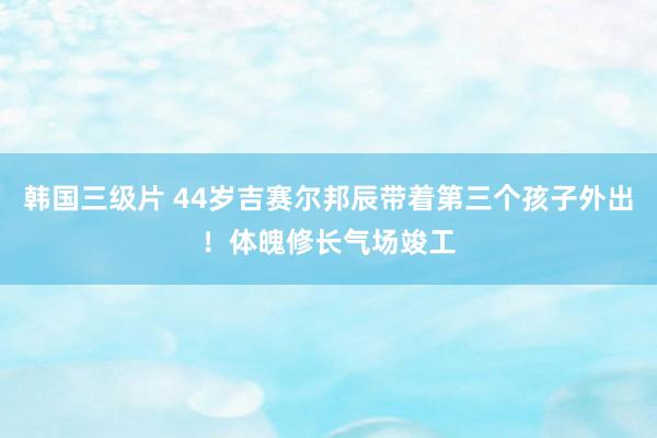 韩国三级片 44岁吉赛尔邦辰带着第三个孩子外出！体魄修长气场竣工