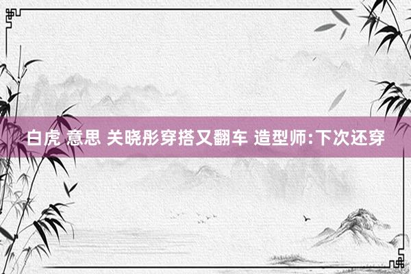 白虎 意思 关晓彤穿搭又翻车 造型师:下次还穿