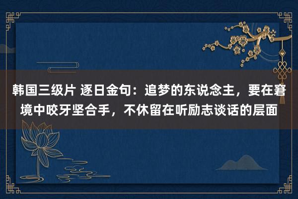 韩国三级片 逐日金句：追梦的东说念主，要在窘境中咬牙坚合手，不休留在听励志谈话的层面