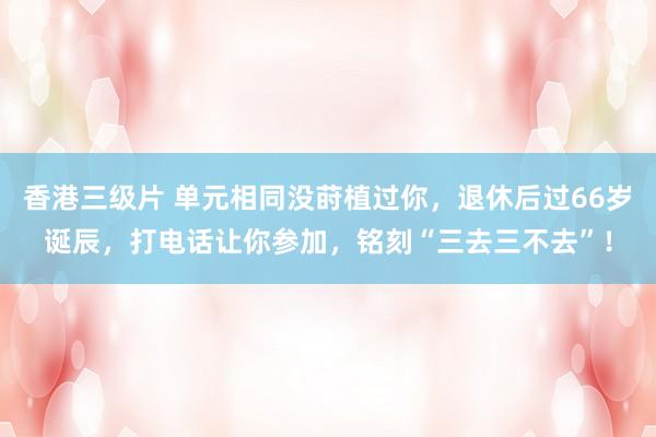 香港三级片 单元相同没莳植过你，退休后过66岁诞辰，打电话让你参加，铭刻“三去三不去”！