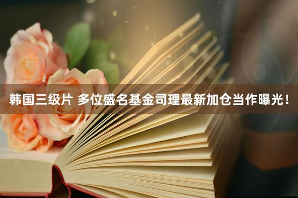 韩国三级片 多位盛名基金司理最新加仓当作曝光！