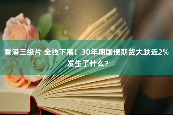 香港三级片 全线下落！30年期国债期货大跌近2% 发生了什么？