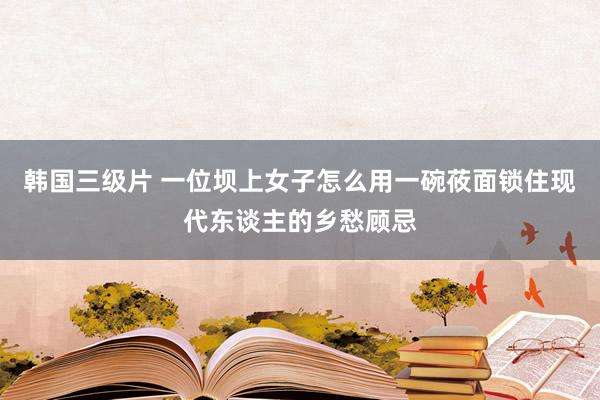 韩国三级片 一位坝上女子怎么用一碗莜面锁住现代东谈主的乡愁顾忌