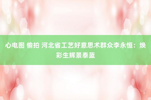 心电图 偷拍 河北省工艺好意思术群众李永恒：焕彩生辉景泰蓝