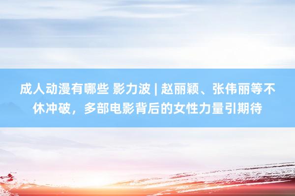 成人动漫有哪些 影力波 | 赵丽颖、张伟丽等不休冲破，多部电影背后的女性力量引期待