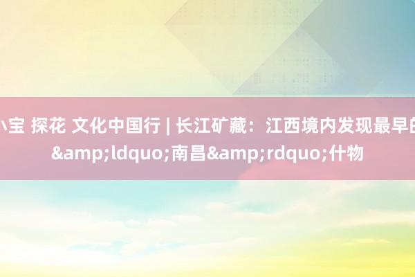 小宝 探花 文化中国行 | 长江矿藏：江西境内发现最早的&ldquo;南昌&rdquo;什物