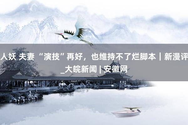 人妖 夫妻 “演技”再好，也维持不了烂脚本｜新漫评_大皖新闻 | 安徽网