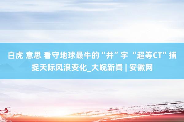 白虎 意思 看守地球最牛的“井”字 “超等CT”捕捉天际风浪变化_大皖新闻 | 安徽网