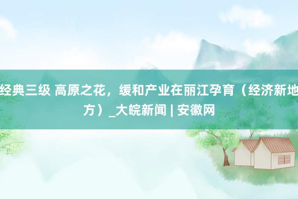 经典三级 高原之花，缓和产业在丽江孕育（经济新地方）_大皖新闻 | 安徽网