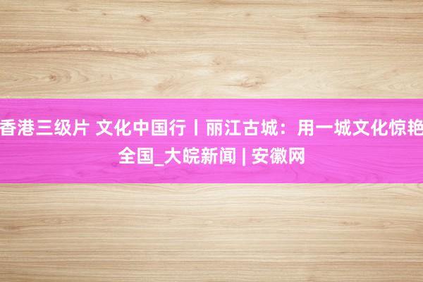 香港三级片 文化中国行丨丽江古城：用一城文化惊艳全国_大皖新闻 | 安徽网