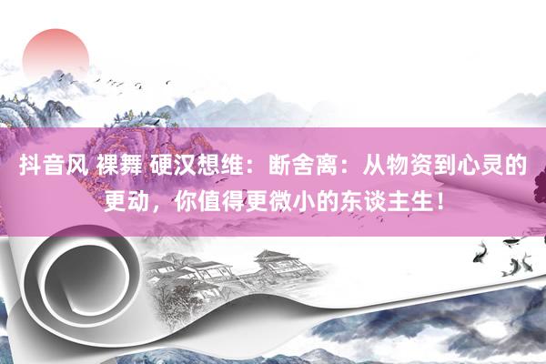 抖音风 裸舞 硬汉想维：断舍离：从物资到心灵的更动，你值得更微小的东谈主生！