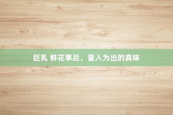 巨乳 鲜花事后，量入为出的真味