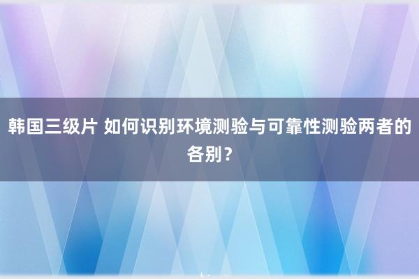 韩国三级片 如何识别环境测验与可靠性测验两者的各别？