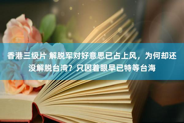 香港三级片 解脱军对好意思已占上风，为何却还没解脱台湾？只因着眼早已特等台海