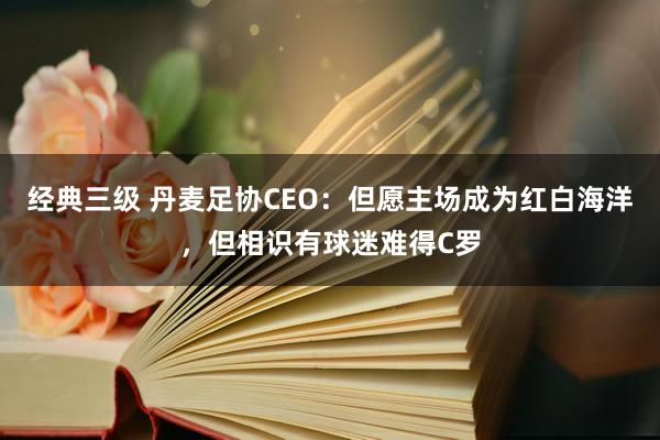 经典三级 丹麦足协CEO：但愿主场成为红白海洋，但相识有球迷难得C罗