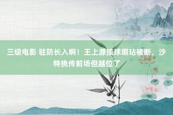 三级电影 驻防长入啊！王上源接球瑕玷被断，沙特挑传前场但越位了