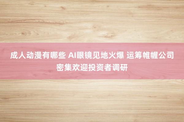 成人动漫有哪些 AI眼镜见地火爆 运筹帷幄公司密集欢迎投资者调研