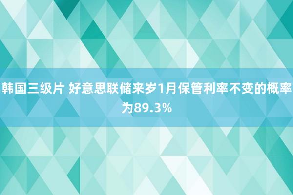 韩国三级片 好意思联储来岁1月保管利率不变的概率为89.3%
