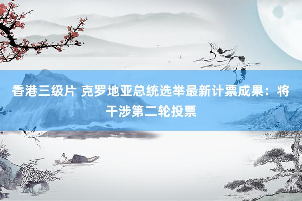香港三级片 克罗地亚总统选举最新计票成果：将干涉第二轮投票