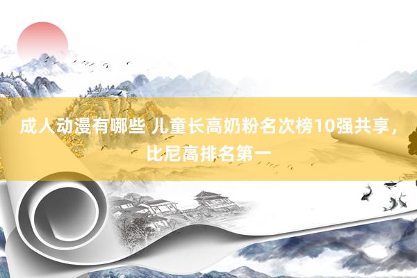 成人动漫有哪些 儿童长高奶粉名次榜10强共享，比尼高排名第一
