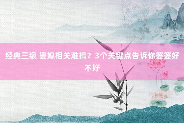 经典三级 婆媳相关难搞？3个关键点告诉你婆婆好不好