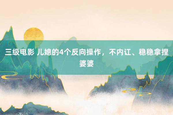 三级电影 儿媳的4个反向操作，不内讧、稳稳拿捏婆婆